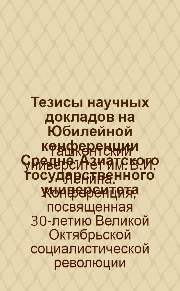 Тезисы научных докладов на Юбилейной конференции Средне-Азиатского государственного университета, посвященной тридцатилетию Великой Октябрьской социалистической революции