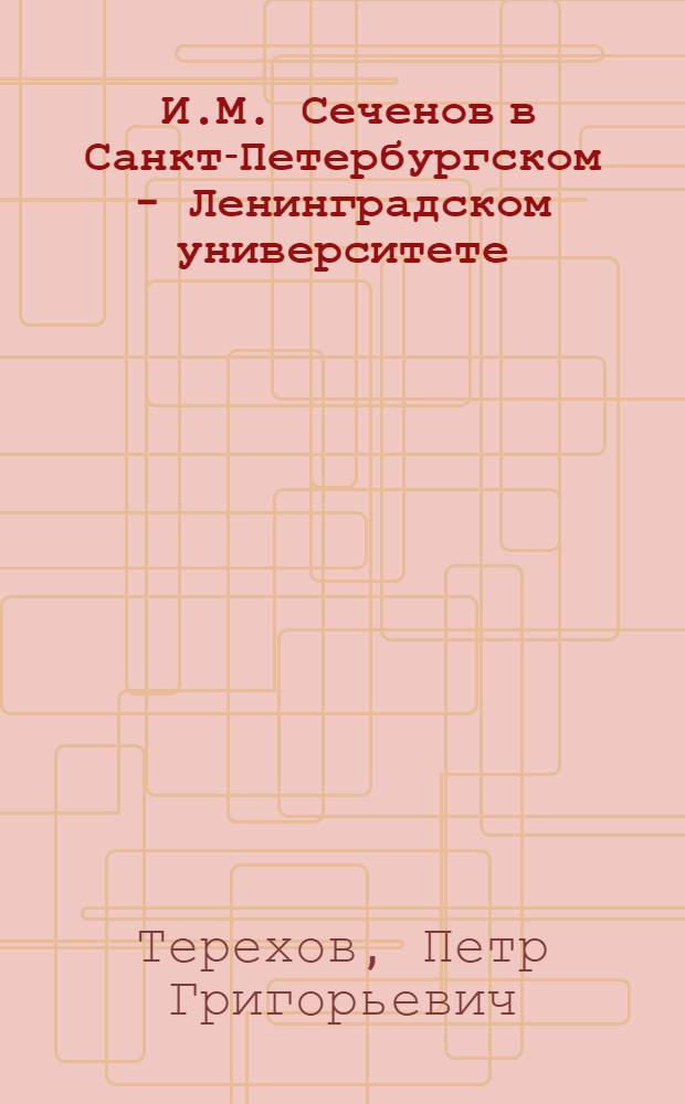 [И.М. Сеченов в Санкт-Петербургском - Ленинградском университете : (Материалы для биографии ученого) : Доклад, прочит. на заседании, посвящ. 45-летию со дня смерти И.М. Сеченова, 20 ноября 1950 г. в Физиол. науч.-исслед. ин-те им. акад. А.А. Ухтомского Ленингр. ордена Ленина гос. ун-та им. А.А. Жданова