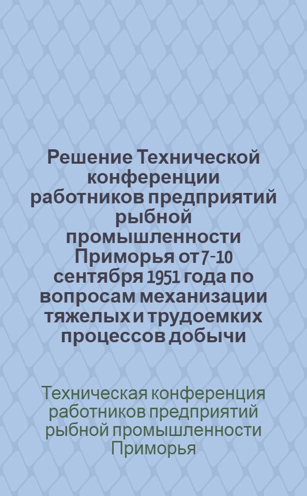 Решение Технической конференции работников предприятий рыбной промышленности Приморья от 7-10 сентября 1951 года по вопросам механизации тяжелых и трудоемких процессов добычи, выливки, транспортировки и обработки рыбы, а также рационализации и изобретательства на предприятиях Главприморрыбпрома МРП СССР