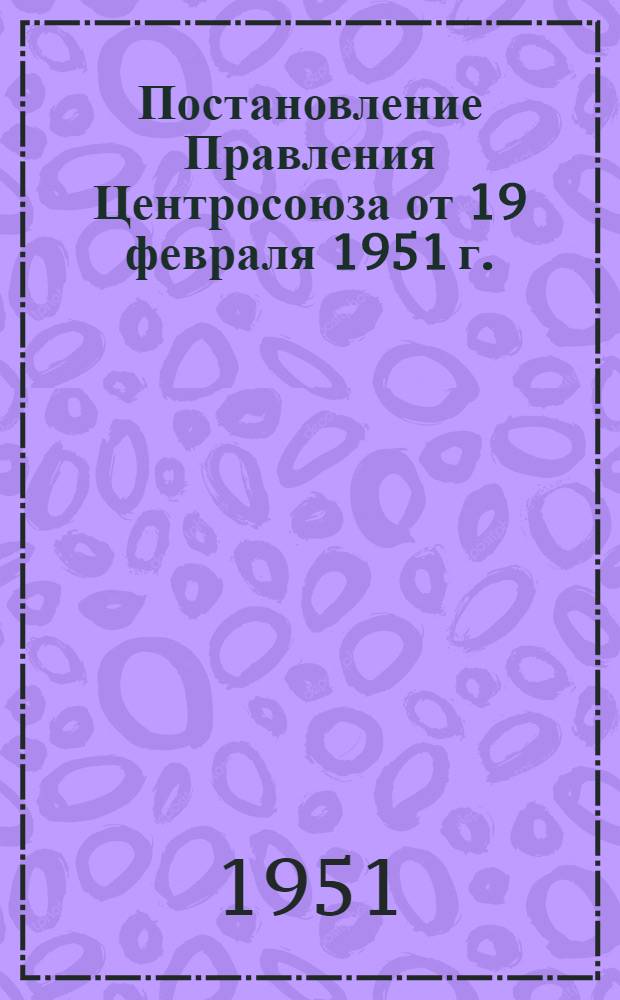 Постановление Правления Центросоюза от 19 февраля 1951 г. : О проведении отчетов и выборов в потребительских обществах и райпотребсоюзах и инструктивные материалы