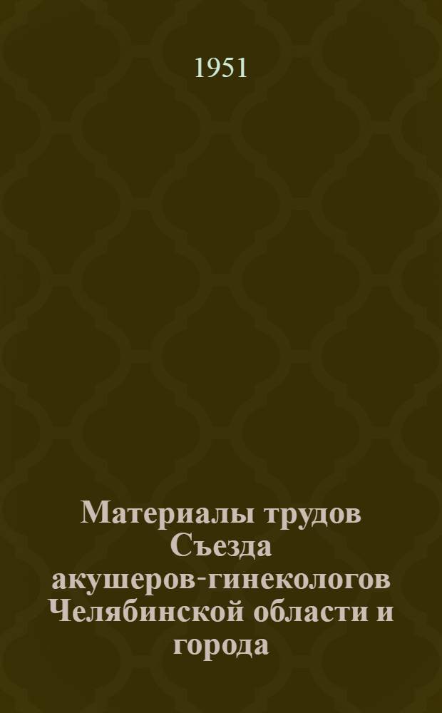 Материалы трудов Съезда акушеров-гинекологов Челябинской области и города (ноябрь 1950 год) : (В реферативном изложении)