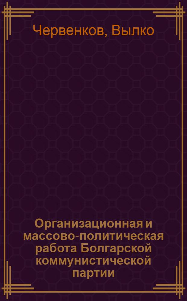 Организационная и массово-политическая работа Болгарской коммунистической партии : Доклад секретаря ЦК БКП т. Вылко Червенкова на III Парт. конференции, состоявшейся 8-10 июня 1950 г