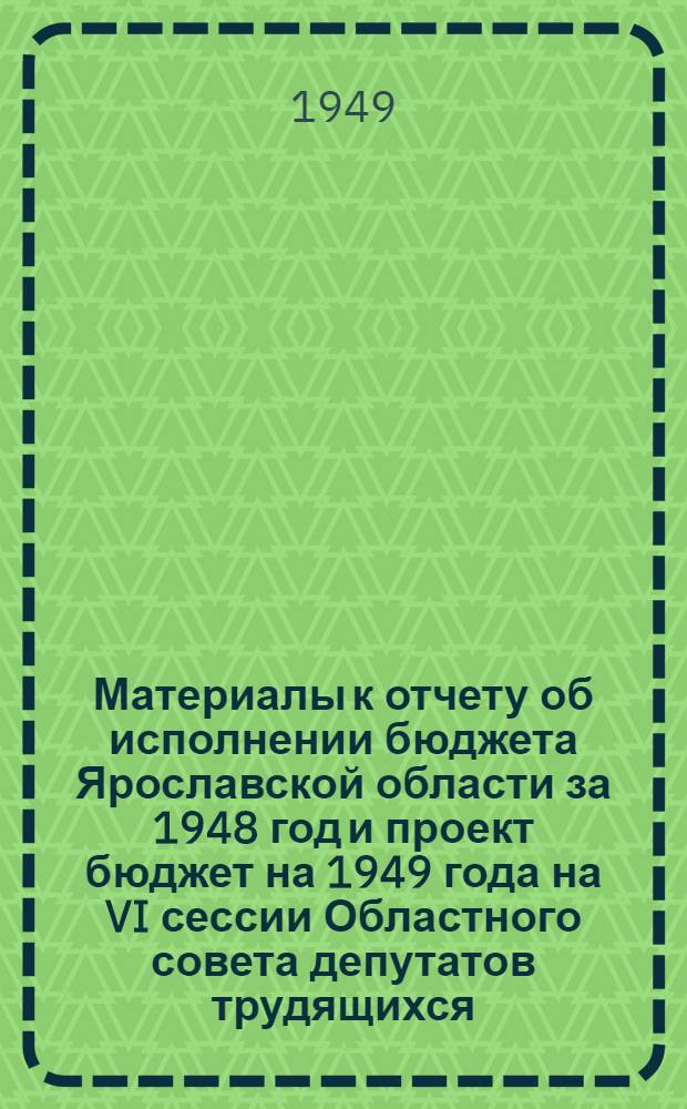 Материалы к отчету об исполнении бюджета Ярославской области за 1948 год и проект бюджет на 1949 года на VI сессии Областного совета депутатов трудящихся. Июнь. 1949 г.
