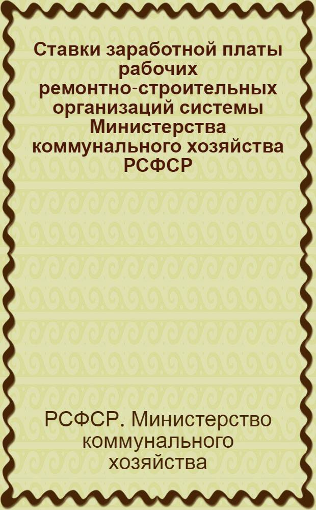 Ставки заработной платы рабочих ремонтно-строительных организаций системы Министерства коммунального хозяйства РСФСР : Дополнение к инструктивному письму Министерства коммунального хоз-ва РСФСР о порядке проведения повышения заработной платы в связи с некоторым повышением пайковых цен