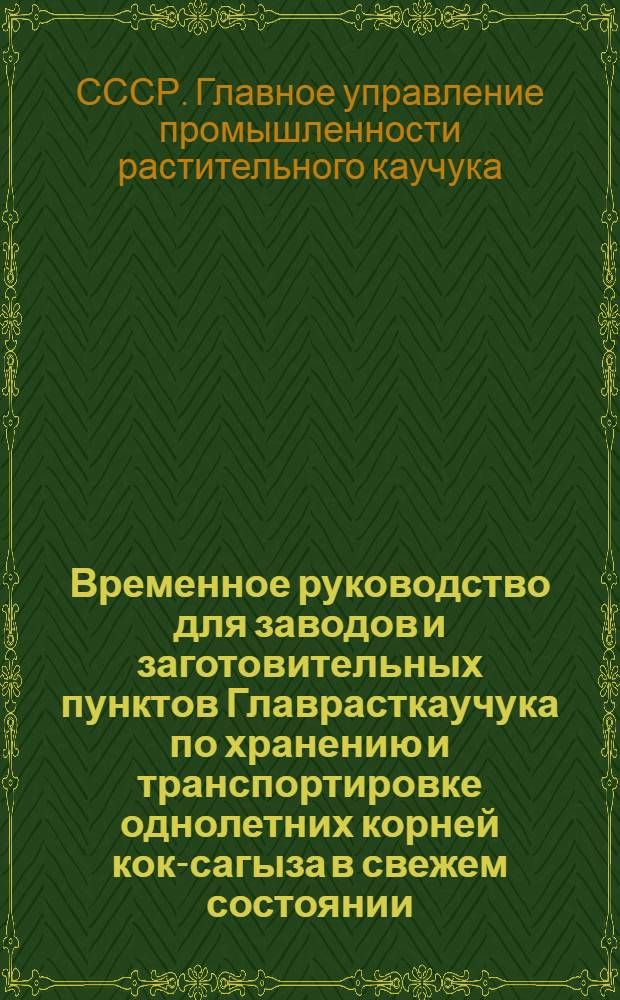 Временное руководство для заводов и заготовительных пунктов Главрасткаучука по хранению и транспортировке однолетних корней кок-сагыза в свежем состоянии : Срок действия 1 янв. 1953 г