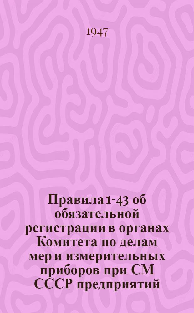 Правила 1-43 об обязательной регистрации в органах Комитета по делам мер и измерительных приборов при СМ СССР предприятий, учреждений и организаций, изготовляющих, ремонтирующих и эксплуатирующих меры и контрольно-измерительные приборы : Утв. 13/III 1943 г.