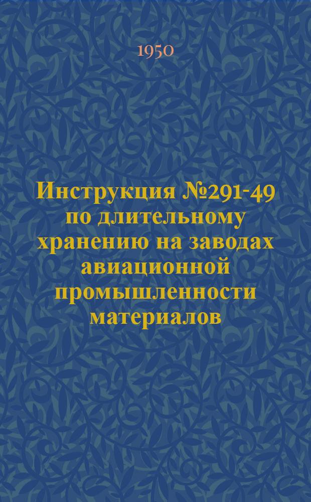 Инструкция № 291-49 по длительному хранению на заводах авиационной промышленности материалов, полуфабрикатов и некоторых готовых изделий : Утв. Техн. отд. 20/XII-1949 г. : (Взамен инструкций, утв. в 1947 г. и изд. в 1948 г.)