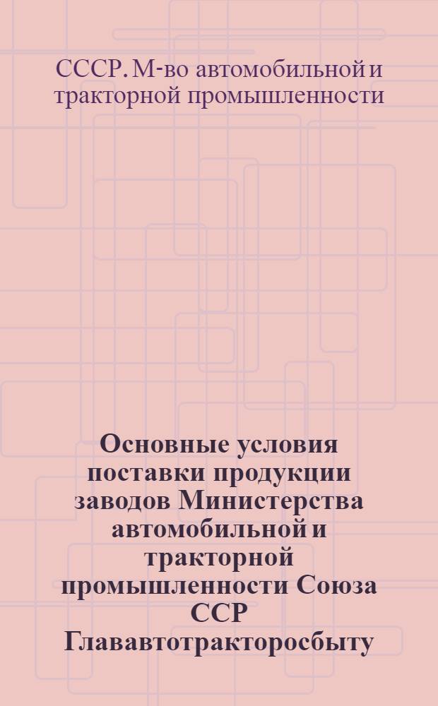 Основные условия поставки продукции заводов Министерства автомобильной и тракторной промышленности Союза ССР Глававтотракторосбыту : Утв. 10/II-1948 г