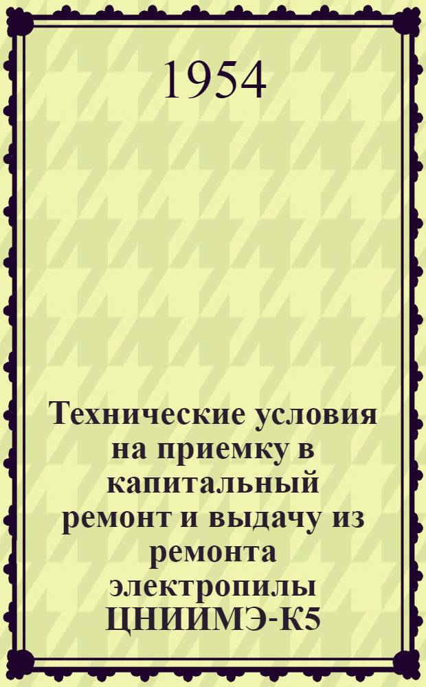 Технические условия на приемку в капитальный ремонт и выдачу из ремонта электропилы ЦНИИМЭ-К5 : Утв. М-вом лесной пром-сти СССР. 24/IV-1954 г
