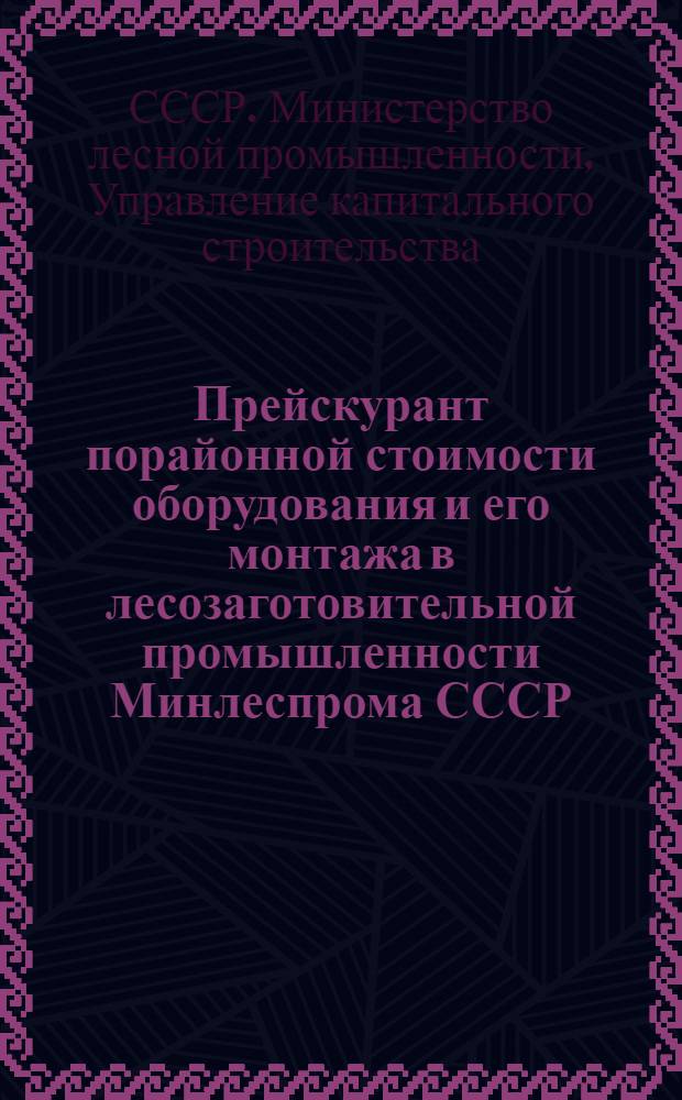 Прейскурант порайонной стоимости оборудования и его монтажа в лесозаготовительной промышленности Минлеспрома СССР : В ценах, введ. с 1 июля 1950 г. : Утв. 27/X 1953 г