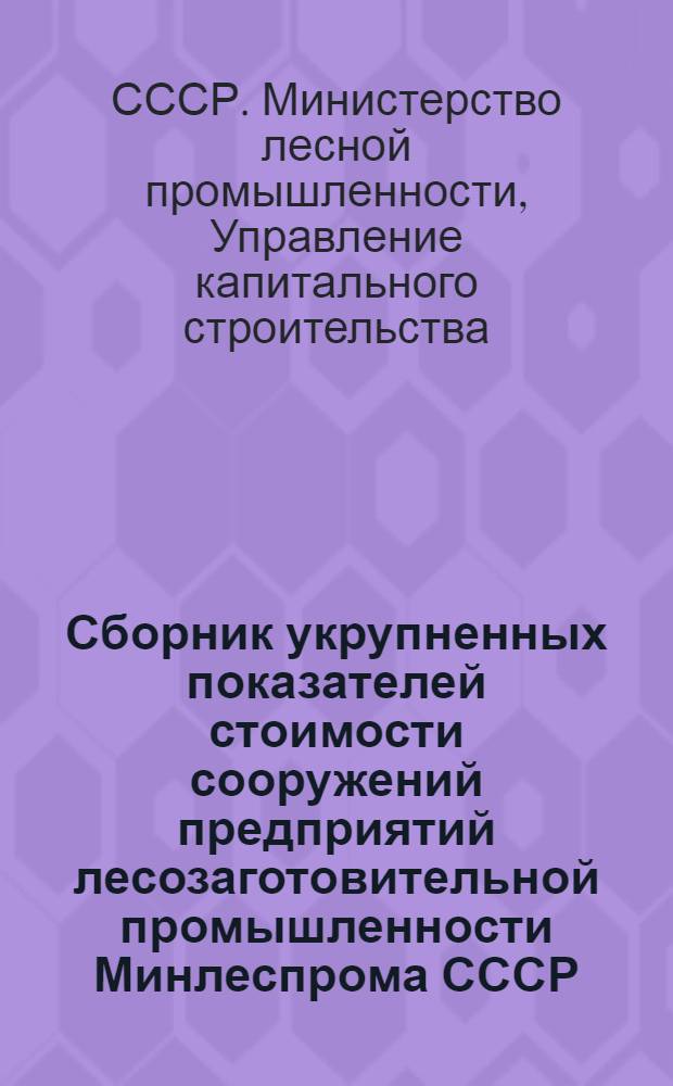 Сборник укрупненных показателей стоимости сооружений предприятий лесозаготовительной промышленности Минлеспрома СССР : Сост. в сметных ценах 1950 г