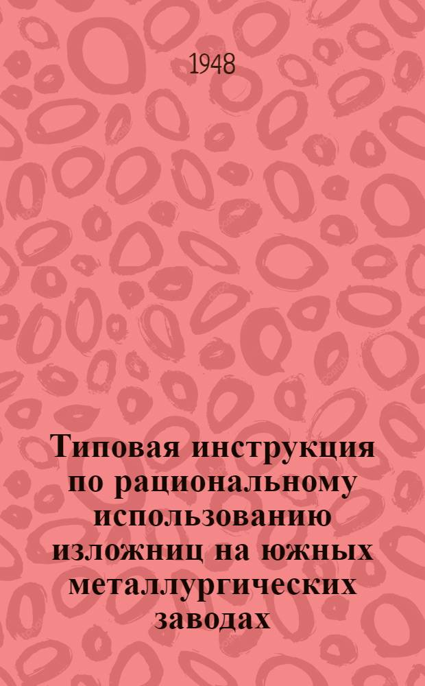 Типовая инструкция по рациональному использованию изложниц на южных металлургических заводах : Утв. Техн. упр. М-ва 7/VIII-1948 г