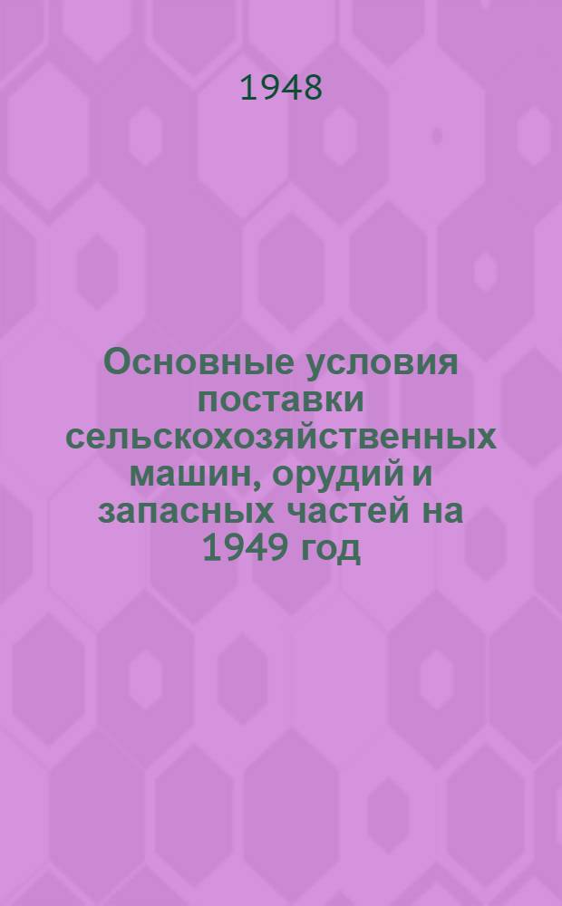 Основные условия поставки сельскохозяйственных машин, орудий и запасных частей на 1949 год : Утв. 18/XII 1948 г.