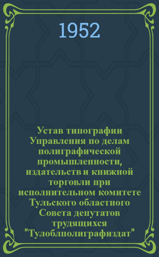 Устав типографии Управления по делам полиграфической промышленности, издательств и книжной торговли при исполнительном комитете Тульского областного Совета депутатов трудящихся "Тулоблполиграфиздат" : Утв. 20/II-1952 г.