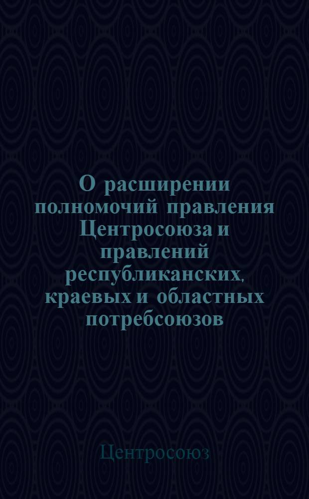 О расширении полномочий правления Центросоюза и правлений республиканских, краевых и областных потребсоюзов : Постановление правления Центросоюза от 7 авг. 1954 г.