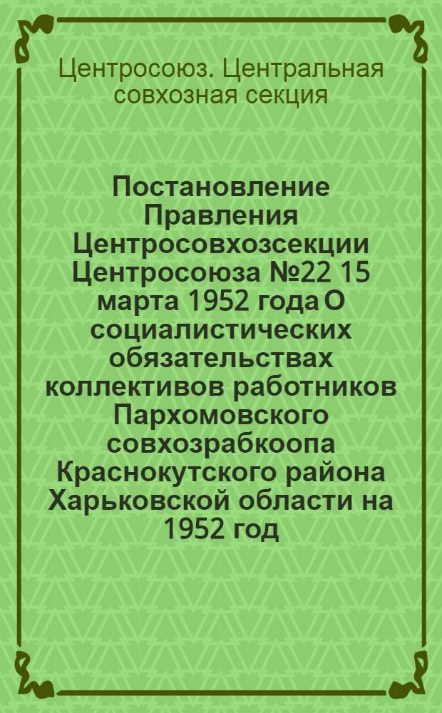 Постановление Правления Центросовхозсекции Центросоюза № 22 15 марта 1952 года О социалистических обязательствах коллективов работников Пархомовского совхозрабкоопа Краснокутского района Харьковской области на 1952 год