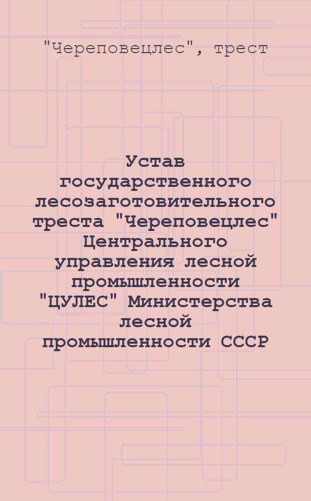 Устав государственного лесозаготовительного треста "Череповецлес" Центрального управления лесной промышленности "ЦУЛЕС" Министерства лесной промышленности СССР : Утв. 16/1-1948