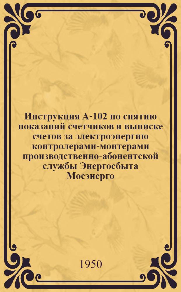 Инструкция А-102 по снятию показаний счетчиков и выписке счетов за электроэнергию контролерами-монтерами производственно-абонентской службы Энергосбыта Мосэнерго : Утв. 26/I 1950 г.