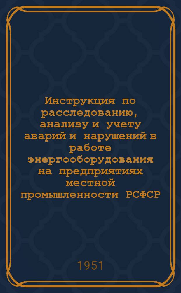 Инструкция по расследованию, анализу и учету аварий и нарушений в работе энергооборудования на предприятиях местной промышленности РСФСР : Утв. 27/II 1951 г