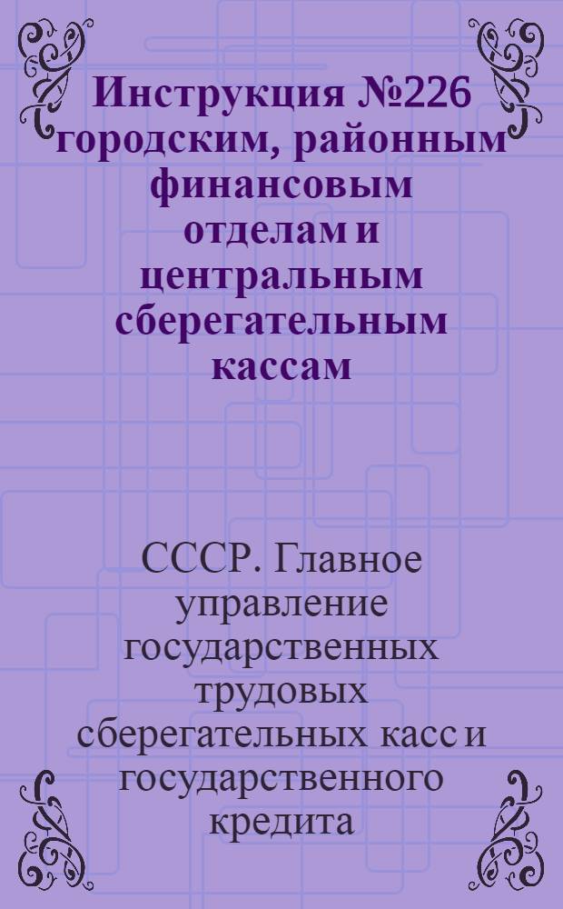 Инструкция № 226 городским, районным финансовым отделам и центральным сберегательным кассам : О порядке ведения расчетов, учета и отчетности по Четвертому государственному займу восстановления и развития народного хозяйства СССР