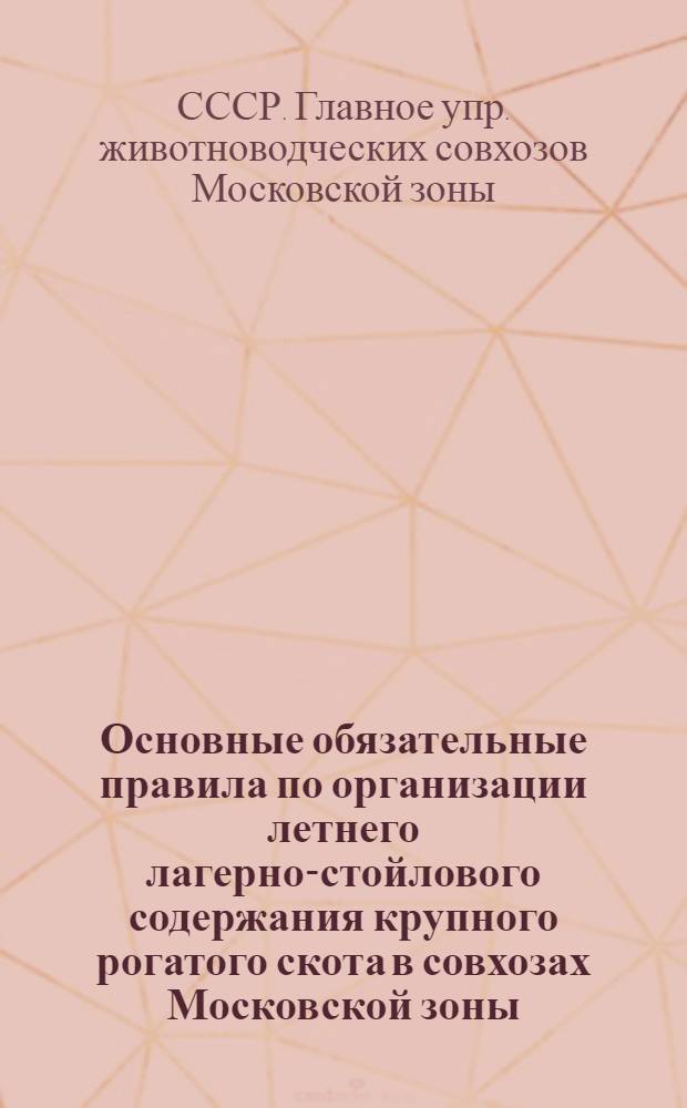 Основные обязательные правила по организации летнего лагерно-стойлового содержания крупного рогатого скота в совхозах Московской зоны : Утв. Глав. упр. животноводческих совхозов Моск. зоны 21/IV 1951 г