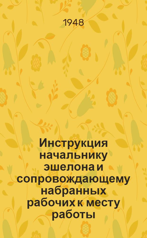 Инструкция начальнику эшелона и сопровождающему набранных рабочих к месту работы : Утв. 4/III 1948 г.