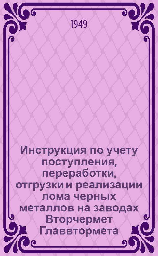 Инструкция по учету поступления, переработки, отгрузки и реализации лома черных металлов на заводах Вторчермет Главвтормета : Утв. 15/VIII 1948 г.
