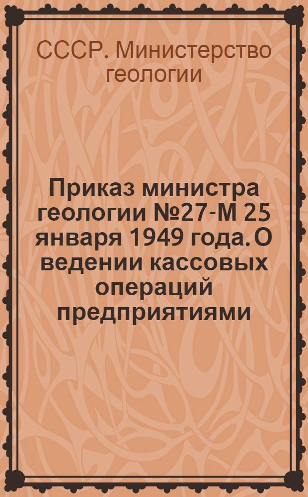 Приказ министра геологии № 27-М 25 января 1949 года. О ведении кассовых операций предприятиями, учреждениями и организациями Министерства геологии [и положение