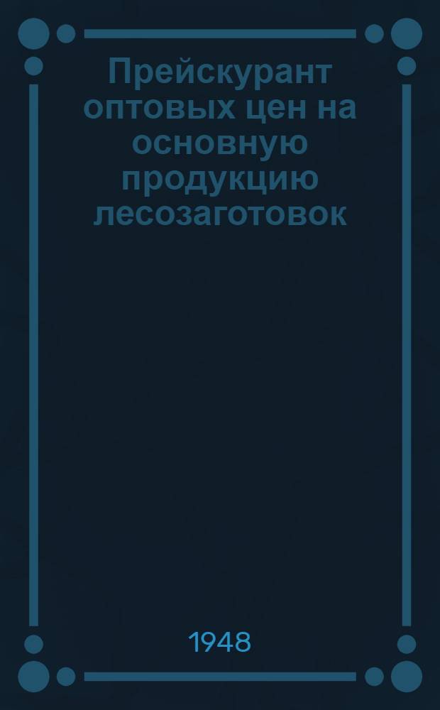 Прейскурант оптовых цен на основную продукцию лесозаготовок : С 1 янв. 1949 г