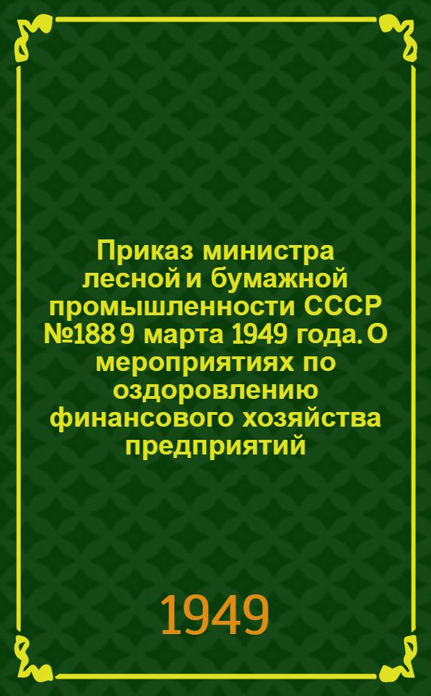 Приказ министра лесной и бумажной промышленности СССР № 188 9 марта 1949 года. [О мероприятиях по оздоровлению финансового хозяйства предприятий, трестов и главных управлений Министерства лесной и бумажной промышленности СССР и министерств лесной и бумажной промышленности союзных республик]