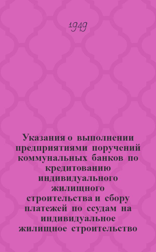 Указания о выполнении предприятиями поручений коммунальных банков по кредитованию индивидуального жилищного строительства и сбору платежей по ссудам на индивидуальное жилищное строительство : Утв. 20/VIII 1949 г