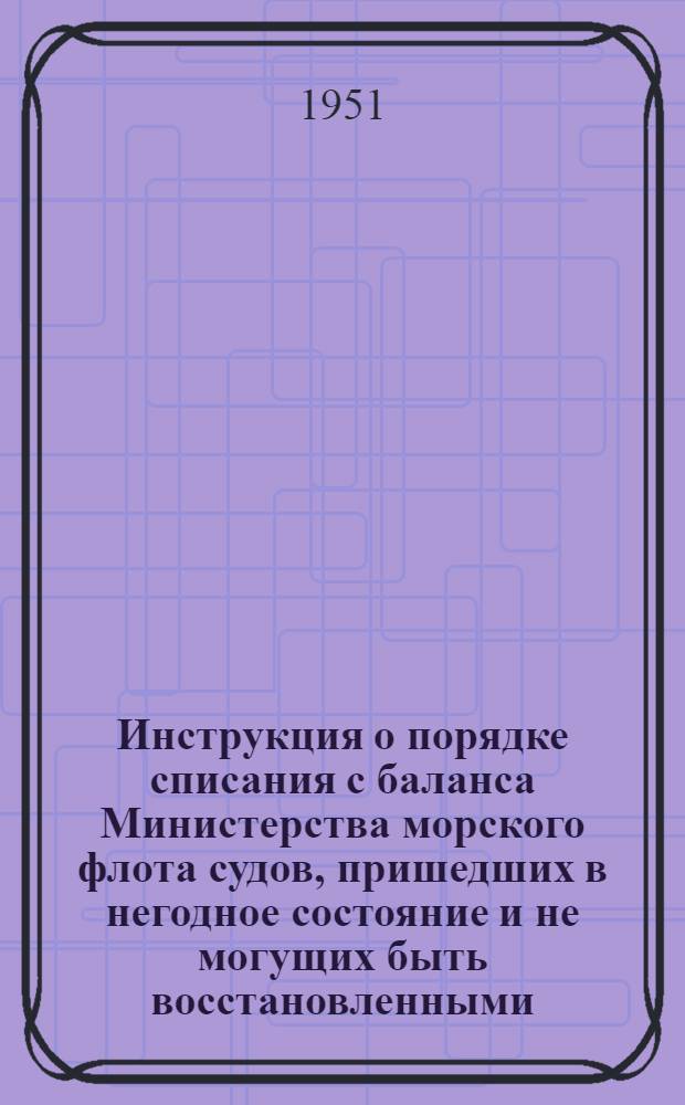 Инструкция о порядке списания с баланса Министерства морского флота судов, пришедших в негодное состояние и не могущих быть восстановленными : Утв. 18/VIII 1951 г.