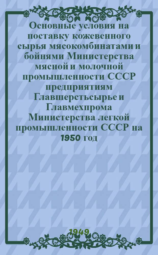 Основные условия на поставку кожевенного сырья мясокомбинатами и бойнями Министерства мясной и молочной промышленности СССР предприятиям Главшерстьсырье и Главмехпрома Министерства легкой промышленности СССР на 1950 год