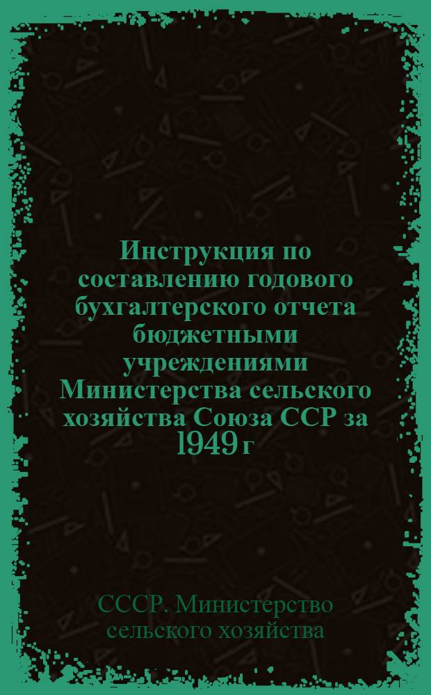 Инструкция по составлению годового бухгалтерского отчета бюджетными учреждениями Министерства сельского хозяйства Союза ССР за 1949 г. : Утв. 12/ X 1949 г