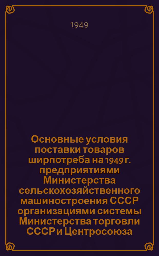 Основные условия поставки товаров ширпотреба на 1949 г. [предприятиями Министерства сельскохозяйственного машиностроения СССР организациями системы Министерства торговли СССР и Центросоюза]