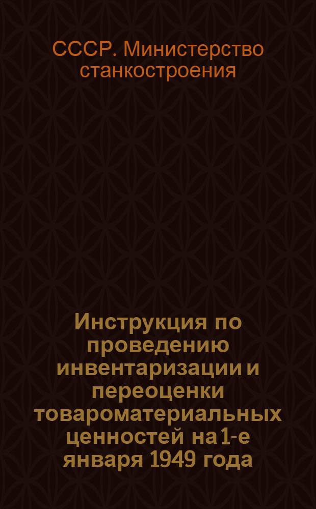 Инструкция по проведению инвентаризации и переоценки товароматериальных ценностей на 1-е января 1949 года, в соответствии с приказом министра станкостроения СССР № 730 от 26 ноября 1948 года : Утв. 30/XI 1948 г