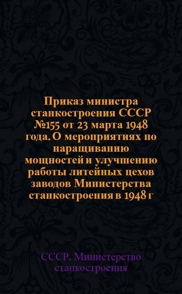 Приказ министра станкостроения СССР № 155 от 23 марта 1948 года. [О мероприятиях по наращиванию мощностей и улучшению работы литейных цехов заводов Министерства станкостроения в 1948 г.