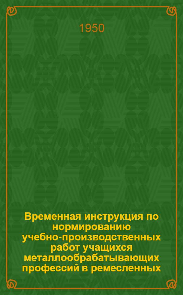 Временная инструкция по нормированию учебно-производственных работ учащихся металлообрабатывающих профессий в ремесленных, железнодорожных, горнопромышленных и специальных училищах Министерства трудовых резервов : Утв. 25/X 1949 г.