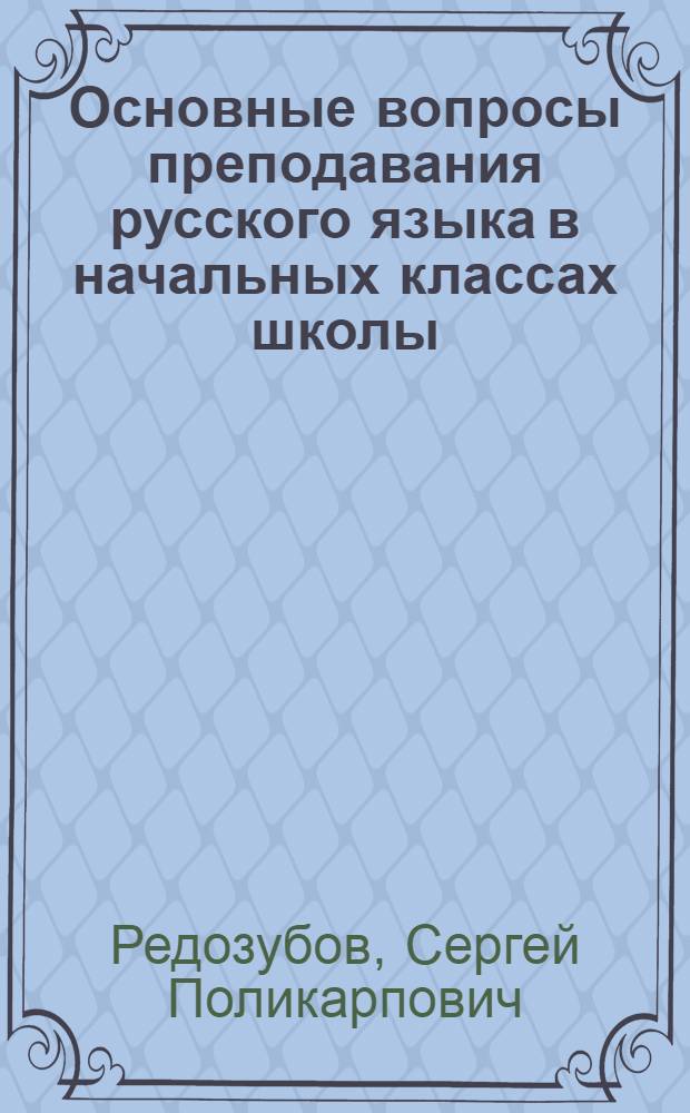 Основные вопросы преподавания русского языка в начальных классах школы : Доклад ст. науч. сотр. Акад. пед. наук РСФСР С.П. Редозубова
