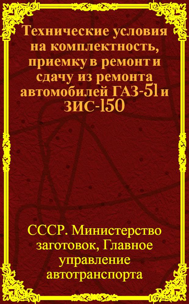 Технические условия на комплектность, приемку в ремонт и сдачу из ремонта автомобилей ГАЗ-51 и ЗИС-150 : Комплектность и стандартность автомобилей ГАЗ-51 и ЗИС-150 и их агрегатов при приемке в капит. ремонт и сдаче из ремонта авторемонтными заводами : Утв. Глав. упр. автотранспорта М-ва заготовок СССР 31/I 1951 г