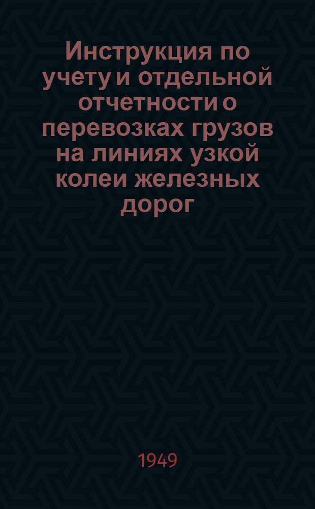 Инструкция по учету и отдельной отчетности о перевозках грузов на линиях узкой колеи железных дорог : Утв. М-вом путей сообщения 10/V 1949 г