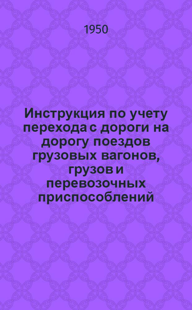 Инструкция по учету перехода с дороги на дорогу поездов грузовых вагонов, грузов и перевозочных приспособлений : Утв. 4/I 1950 г