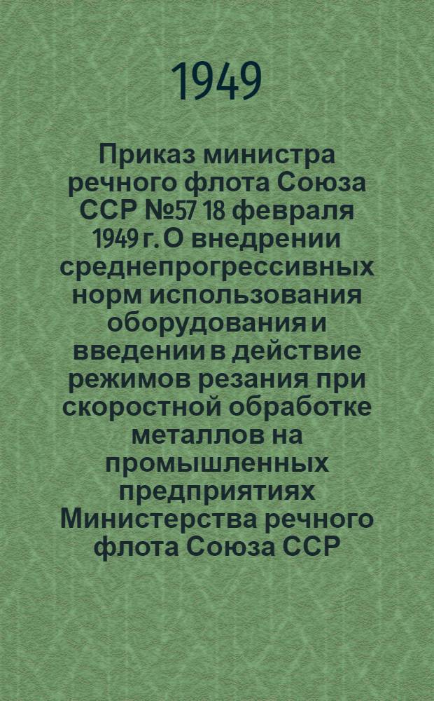 Приказ министра речного флота Союза ССР № 57 18 февраля 1949 г. О внедрении среднепрогрессивных норм использования оборудования и введении в действие режимов резания при скоростной обработке металлов на промышленных предприятиях Министерства речного флота Союза ССР : С прил. средне-прогрессивных норм и режимов резания