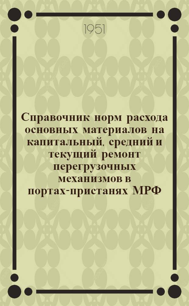 Справочник норм расхода основных материалов на капитальный, средний и текущий ремонт перегрузочных механизмов в портах-пристанях МРФ : Вводится в действие с 1/Х 1951 г