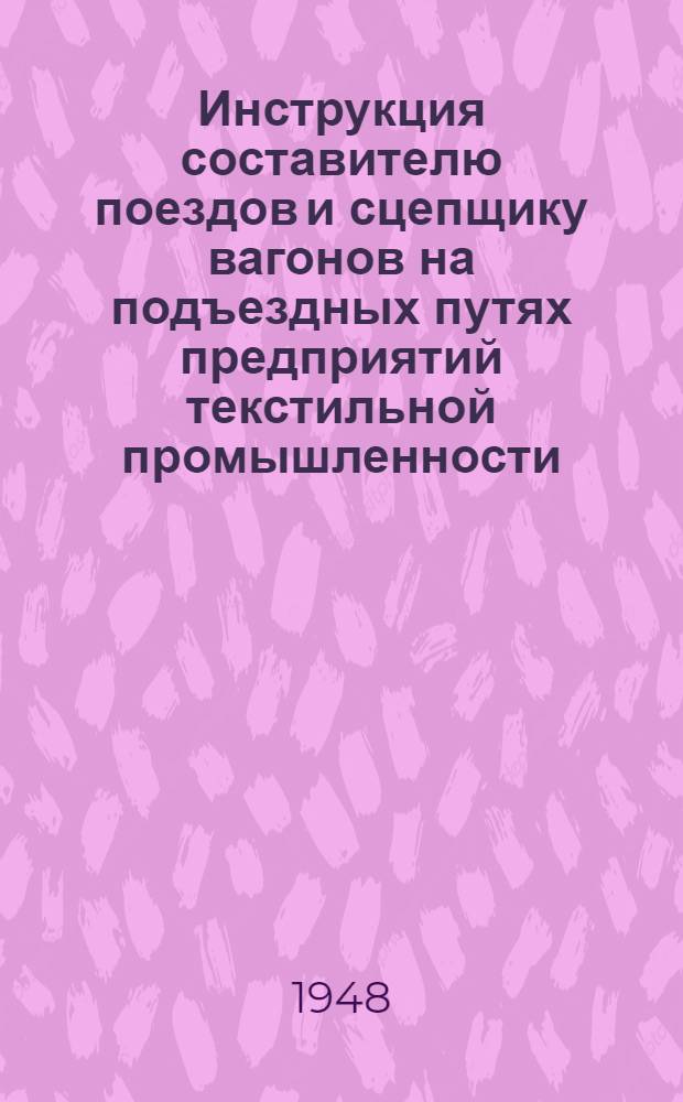 Инструкция составителю поездов и сцепщику вагонов на подъездных путях предприятий текстильной промышленности : Утв. 20/VIII 1947 г