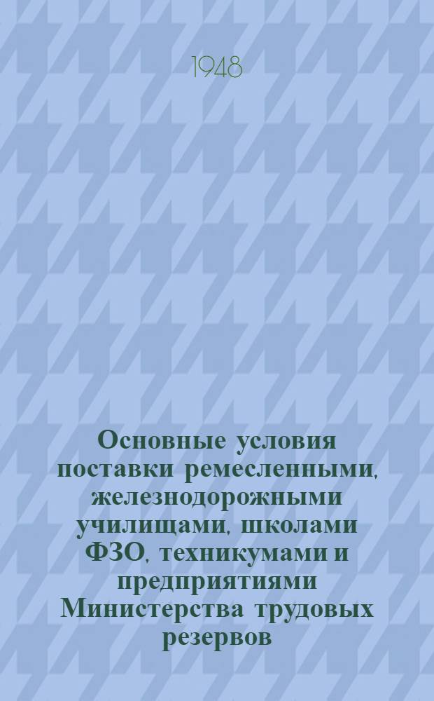 Основные условия поставки ремесленными, железнодорожными училищами, школами ФЗО, техникумами и предприятиями Министерства трудовых резервов, изготовляемой ими продукции - республиканским, краевым, областным, городским конторам по снабжению и сбыту Главтрудрезервснабсбыта : Утв. 23/II 1948 г