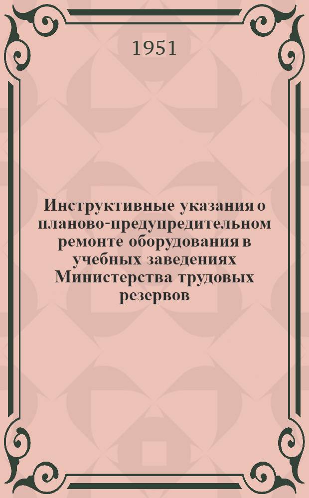 Инструктивные указания о планово-предупредительном ремонте оборудования в учебных заведениях Министерства трудовых резервов : Утв. 10/V 1951 г.