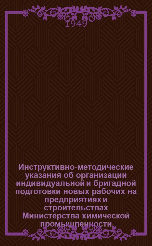 Инструктивно-методические указания об организации индивидуальной и бригадной подготовки новых рабочих на предприятиях и строительствах Министерства химической промышленности : Утв. 3/V 1949 г.