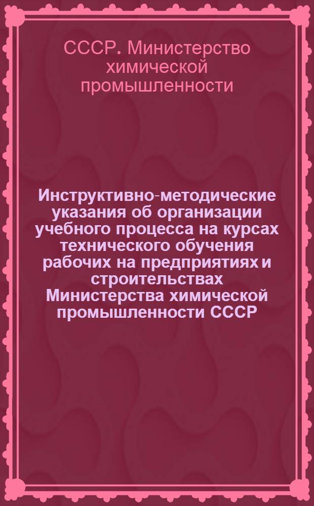 Инструктивно-методические указания об организации учебного процесса на курсах технического обучения рабочих на предприятиях и строительствах Министерства химической промышленности СССР : Утв. 3/V 1949 г.