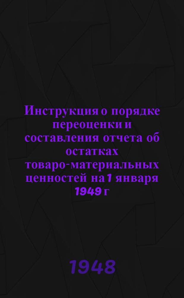 Инструкция о порядке переоценки и составления отчета об остатках товаро-материальных ценностей на 1 января 1949 г. в связи с введением новых оптовых цен и грузовых тарифов согласно постановлению Совета министров СССР от 20/XI 1948 г. за № 4338 : Утв. 23/XII 1948 г